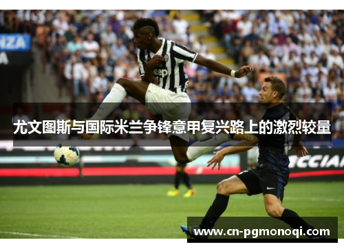 尤文图斯与国际米兰争锋意甲复兴路上的激烈较量