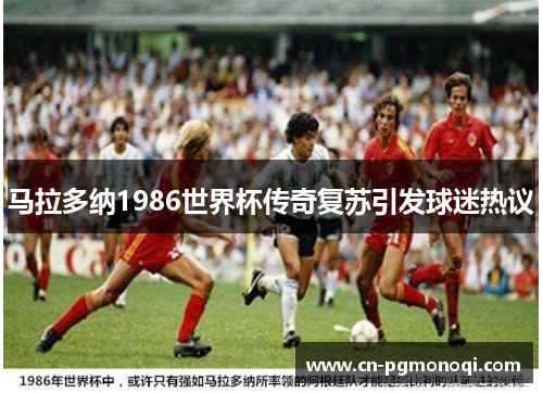 马拉多纳1986世界杯传奇复苏引发球迷热议